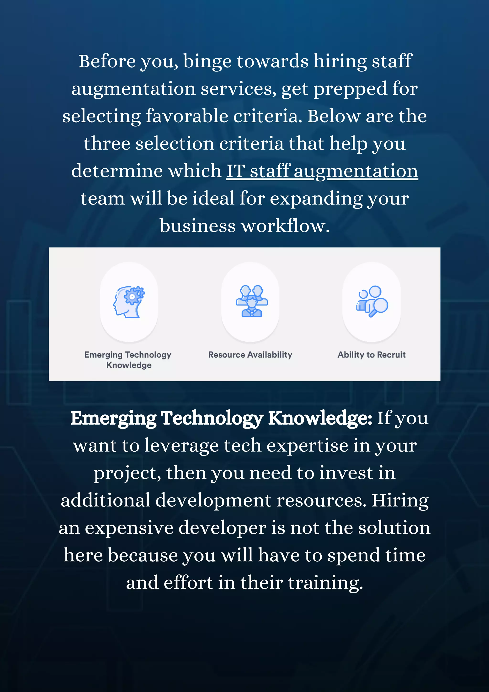 Before you, binge towards hiring staff
augmentation services, get prepped for
selecting favorable criteria. Below are the
three selection criteria that help you
determine which IT staff augmentation
team will be ideal for expanding your
business workflow.
Emerging Technology Knowledge: If you
want to leverage tech expertise in your
project, then you need to invest in
additional development resources. Hiring
an expensive developer is not the solution
here because you will have to spend time
and effort in their training.
 