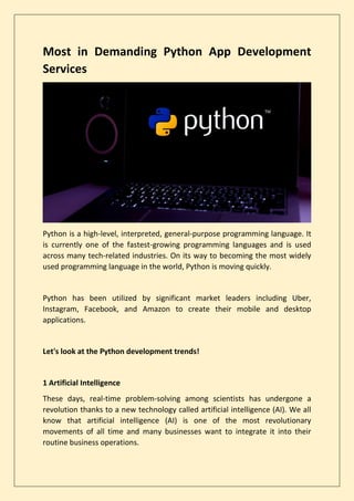 Most in Demanding Python App Development
Services
Python is a high-level, interpreted, general-purpose programming language. It
is currently one of the fastest-growing programming languages and is used
across many tech-related industries. On its way to becoming the most widely
used programming language in the world, Python is moving quickly.
Python has been utilized by significant market leaders including Uber,
Instagram, Facebook, and Amazon to create their mobile and desktop
applications.
Let's look at the Python development trends!
1 Artificial Intelligence
These days, real-time problem-solving among scientists has undergone a
revolution thanks to a new technology called artificial intelligence (AI). We all
know that artificial intelligence (AI) is one of the most revolutionary
movements of all time and many businesses want to integrate it into their
routine business operations.
 