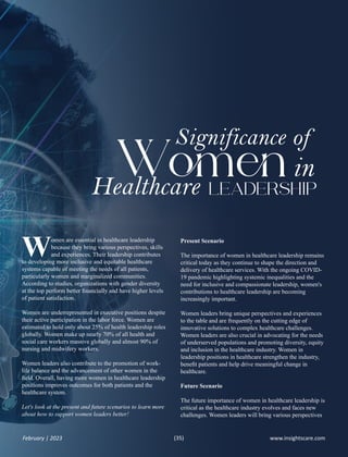 omen are essential in healthcare leadership
Wbecause they bring various perspectives, skills
and experiences. Their leadership contributes
to developing more inclusive and equitable healthcare
systems capable of meeting the needs of all patients,
particularly women and marginalized communities.
According to studies, organizations with gender diversity
at the top perform better ﬁnancially and have higher levels
of patient satisfaction.
Women are underrepresented in executive positions despite
their active participation in the labor force. Women are
estimated to hold only about 25% of health leadership roles
globally. Women make up nearly 70% of all health and
social care workers massive globally and almost 90% of
nursing and midwifery workers.
Women leaders also contribute to the promotion of work-
life balance and the advancement of other women in the
ﬁeld. Overall, having more women in healthcare leadership
positions improves outcomes for both patients and the
healthcare system.
Let's look at the present and future scenarios to learn more
about how to support women leaders better!
Significance of
W
Healthcare LEADERSHIP
in
Present Scenario
The importance of women in healthcare leadership remains
critical today as they continue to shape the direction and
delivery of healthcare services. With the ongoing COVID-
19 pandemic highlighting systemic inequalities and the
need for inclusive and compassionate leadership, women's
contributions to healthcare leadership are becoming
increasingly important.
Women leaders bring unique perspectives and experiences
to the table and are frequently on the cutting edge of
innovative solutions to complex healthcare challenges.
Women leaders are also crucial in advocating for the needs
of underserved populations and promoting diversity, equity
and inclusion in the healthcare industry. Women in
leadership positions in healthcare strengthen the industry,
beneﬁt patients and help drive meaningful change in
healthcare.
Future Scenario
The future importance of women in healthcare leadership is
critical as the healthcare industry evolves and faces new
challenges. Women leaders will bring various perspectives
www.insightscare.com
February | 2023 (35)
 