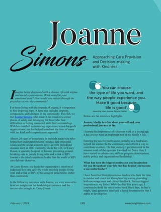 Joanne
Joanne
Joanne
Simons
magine being diagnosed with a disease rife with stigma
Iand social repercussions. What would be your
emotional state? How would you sustain through the
prejudices across the community?
For those living with the impacts of stigma, it is important
to ﬁnd inspiring hope. A hope that includes empathy,
compassion, and kindness in the community. This fall, we
met , who made it her mission to create
Joanne Simons
places of safety and belonging for those who face
diﬃculties in feeling connected with their surroundings.
With her enriched volunteering experience in not-for-proﬁt
organizations, she has helped transform the lives of many
with her kind and compassionate approach.
Almost 20 years of experience in multiple leadership roles
helped her understand patients’ medical and emotional
issues and the social ailments involved with prejudiced
diseases such as HIV. Currently, she is the CEO of Casey
House, a specialty hospital in Toronto providing ground-
breaking care to people living with and at risk of HIV.
Joanne is the ideal empathetic leader that the world of HIV
care delivery deserves.
At Casey House, she leads the organization’s mission of
judgment-free care delivery while enabling people living
with and at risk of HIV by focusing on possibilities rather
than constraints.
In the following interview with Joanne, we were amazed to
hear her insights on her leadership experience and the
success she brought to Casey House.
Below are the interview highlights.
Joanne, kindly brief us about yourself and your
professional journey so far.
I learned the importance of volunteer work at a young age.
It has always been an important part of my family’s life.
Entering the not-for-proﬁt sector, initially as a fundraiser,
helped me connect to the community and oﬀered a way to
contribute to others. On that journey, I got interested in the
mission work of the agencies I worked for. Since then, I
have started to enhance my skills in program development,
public policy and organizational leadership.
What has been the biggest motivation and inspiration
for you throughout your life that has helped you become
a successful leader?
I have beneﬁted from tremendous leaders who took the time
to mentor and coach me throughout my career, providing
both encouragement and critical feedback. But my biggest
inspiration is my father. While he died ﬁve years ago, I
continued to hold his voice in my head. Back then, he had a
bright, kind, generous mind and a ﬁerce determination that I
aspire to develop too.
Approaching Care Provision
and Decision-making
with Kindness
You can choose
the type of life you want, and
the way people experience you.
Make it good because
‘life is good’.
-Learning from Joanne Simons’ father
www.insightscare.com
February | 2023 (30)
 