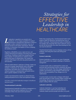 eadership is regarded as an essential role in
Lhealthcare. It is no longer acceptable for medical
practitioners to disregard the importance of eﬀective
leadership in today's medical environment. In an era of
ﬁnancial incentives and quality expectations, Western
medicine is witnessing a convergence of forces reshaping
the healthcare system.
Regulation, aﬀordability, access, improved care, and
evidence-based decision-making is becoming more critical
in healthcare. Healthcare leaders have progressed from
being captains of small practices to captains of inter-
professional teams of subspecialists, care models and
essential staﬀ charged with achieving optimal patient care
and outcomes.
With the health industry's rapid pace of change, leaders are
expected to manage organizational, policy and patient
mandates. Furthermore, the challenges that health
practitioners and leaders face in leadership diversity,
cultural competence, communication and health literacy
place a greater emphasis on these roles.
Leaders must demonstrate expertise in clinical decision-
making and patient focus to enact and implement change.
Let's have a look at the leadership strategies in healthcare
and learn more!
Transformational Leadership
Transformational leadership in healthcare management is a
leadership style that teaches employees how to take
ownership of their roles and exceed expectations.
Rather than assigning tasks, transformational leaders teach
people to think for themselves and ﬁnd the best ways to
achieve their goals. Transformational leaders in healthcare,
for example, may encourage their team to ﬁnd new ways to
provide the best possible care rather than dictating how this
care must be delivered.
Transformational leaders excel at changing systems, solving
problems, motivating their teams and setting good
examples.
Systems Leadership
Systems leadership is a relatively new type of leadership
that is well-suited to the complex challenges of healthcare
management.
A systems leader seeks to understand the systems and
processes that surround them and the community that those
systems are built around. They then engage stakeholders in
complex conversations to map strategies, build trust and
then act with accountability if any changes are to be
implemented.
A systems leader executes tasks or changes with shared
goals and principles in mind. Systems leaders consider their
surroundings, the processes surrounding them and the
people working within the system.
Authentic Leadership
Authentic leadership is a growing leadership style
embraced by leaders inside and outside healthcare.
Authentic leaders prioritize people and ethics over proﬁt.
Strategies for
Leadership in
www.insightscare.com
February | 2023 (23)
 