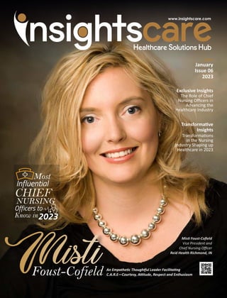 January
Issue 06
2023
Exclusive Insights
The Role of Chief
Nursing Oﬃcers in
Advancing the
Healthcare Industry
Mis Foust-Coﬁeld
Vice President and
Chief Nursing Oﬃcer
Reid Health Richmond, IN
Foust-Cofield An Empathe c Though ul Leader Facilita ng
C.A.R.E—Courtesy, A tude, Respect and Enthusiasm
Most
Influential
CHIEF
NURSING
Officers to
Know in2023
Transforma ve
Insights
Transforma ons
in the Nursing
Industry Shaping up
Healthcare in 2023
 