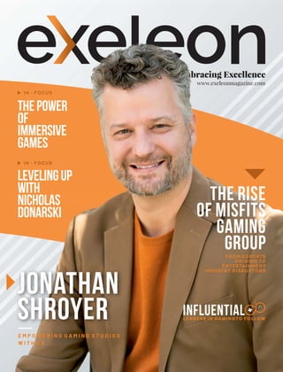 Embracing Excellence
www.exeleonmagazine.com
ThePower
of
Immersive
Games
IN - FOCUS
IN - FOCUS
The Rise
of Misfits
Gaming
Group
FROM ESPORTS
ORIGINS TO
ENTERTAINMENT
INDUSTRY DISRUPTORS
LevelingUp
with
Nicholas
Donarski
Jonathan
Shroyer
E M P O W E R I N G G A M I N G S T U D I O S
W I T H C X
Influential
LEADERS IN GAMINGTO FOLLOW
 