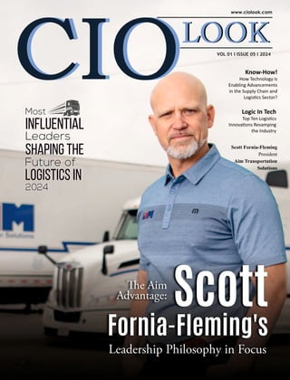 VOL 01 I ISSUE 05 I 2024
Know-How!
How Technology is
Enabling Advancements
in the Supply Chain and
Logis cs Sector?
e Aim
Advantage:
Scott
Fornia-Fleming's
Leadership Philosophy in Focus
Scott Fornia-Fleming
President
Aim Transportation
Solutions
Most
Influential
Leaders
Shaping the
Future of
Logistics in
2024
Most
Influential
Leaders
Shaping the
Future of
Logistics in
2024
Logic In Tech
Top Ten Logis cs
Innova ons Revamping
the Industry
 