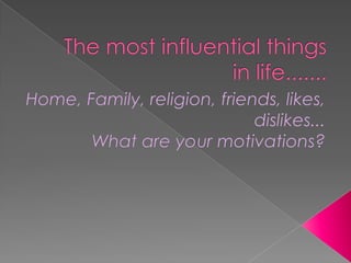 The most influential things in life....... Home, Family, religion, friends, likes, dislikes... What are your motivations? 