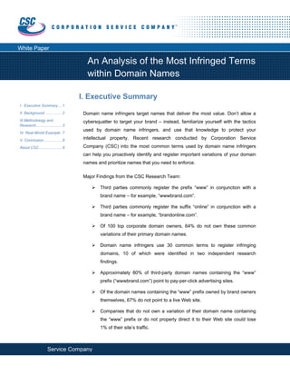  




White Paper

                                         An Analysis of the Most Infringed Terms
                                         within Domain Names

                                      I. Executive Summary
 I.  Executive Summary....1 
 II. Background ................2      Domain name infringers target names that deliver the most value. Don’t allow a
 III.  ethodology and
     M                                 cybersquatter to target your brand – instead, familiarize yourself with the tactics
 Research ........................3
                                       used by domain name infringers, and use that knowledge to protect your
 IV. Real-World Example .7
 V. Conclusion..................8
                                       intellectual property. Recent research conducted by Corporation Service
 About CSC......................9      Company (CSC) into the most common terms used by domain name infringers

                                       can help you proactively identify and register important variations of your domain
                                       names and prioritize names that you need to enforce.
  
                                       Major Findings from the CSC Research Team:

                                               Third parties commonly register the prefix “www” in conjunction with a
                                               brand name – for example, “wwwbrand.com”.

                                               Third parties commonly register the suffix “online” in conjunction with a
                                               brand name – for example, “brandonline.com”.

                                               Of 100 top corporate domain owners, 64% do not own these common
                                               variations of their primary domain names.

                                               Domain name infringers use 30 common terms to register infringing
                                               domains, 10 of which were identified in two independent research
                                               findings.

                                               Approximately 80% of third-party domain names containing the “www”
                                               prefix (“wwwbrand.com”) point to pay-per-click advertising sites.

                                               Of the domain names containing the “www” prefix owned by brand owners
                                               themselves, 67% do not point to a live Web site.

                                               Companies that do not own a variation of their domain name containing
                                               the “www” prefix or do not properly direct it to their Web site could lose
                                               1% of their site’s traffic.



Corporation Service Company®                                                                                  800.927.9800
            
 