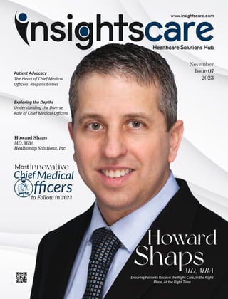 November
Issue 07
2023
MostInnovative
ChiefMedical
fﬁcers
to Follow in 2023
Howard Shaps
MD, MBA
Healthmap Solutions, Inc.
Howard
Shaps
MD, MBA
Ensuring Patients Receive the Right Care, In the Right
Place, At the Right Time
Pa ent Advocacy
The Heart of Chief Medical
Oﬃcers' Responsibili es
Exploring the Depths
Understanding the Diverse
Role of Chief Medical Oﬃcers
 