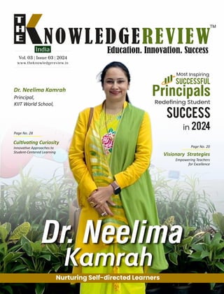 www.theknowledgereview.in
Vol. 03 | Issue 03 | 2024
Vol. 03 | Issue 03 | 2024
Vol. 03 | Issue 03 | 2024
Dr. Neelima Kamrah
Principal,
KIIT World School,
Dr. Neelima
Kamrah
Nurturing Self-directed Learners
Successful
Most Inspiring
Principals
Redeﬁning Student
2024
in
Cul va ng Curiosity
Innova ve Approaches to
Student-Centered Learning
Visionary Strategies
Empowering Teachers
for Excellence
Success
Page No. 20
Page No. 28
 