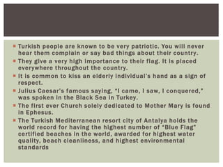  Turkish people are known to be very patriotic. You will never
hear them complain or say bad things about their country.
 They give a very high importance to their flag. It is placed
everywhere throughout the country.
 It is common to kiss an elderly individual’s hand as a sign of
respect.
 Julius Caesar’s famous saying, “I came, I saw, I conquered,”
was spoken in the Black Sea in Turkey.
 The first ever Church solely dedicated to Mother Mary is found
in Ephesus.
 The Turkish Mediterranean resort city of Antalya holds the
world record for having the highest number of “Blue Flag”
certified beaches in the world, awarded for highest water
quality, beach cleanliness, and highest environmental
standards
 