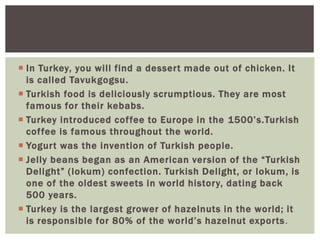  In Turkey, you will find a dessert made out of chicken. It
is called Tavukgogsu.
 Turkish food is deliciously scrumptious. They are most
famous for their kebabs.
 Turkey introduced coffee to Europe in the 1500’s.Turkish
coffee is famous throughout the world.
 Yogurt was the invention of Turkish people.
 Jelly beans began as an American version of the “Turkish
Delight” (lokum) confection. Turkish Delight, or lokum, is
one of the oldest sweets in world history, dating back
500 years.
 Turkey is the largest grower of hazelnuts in the world; it
is responsible for 80% of the world’s hazelnut exports.
 