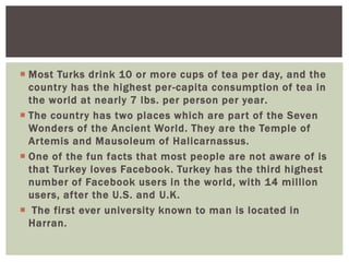  Most Turks drink 10 or more cups of tea per day, and the
country has the highest per-capita consumption of tea in
the world at nearly 7 lbs. per person per year.
 The country has two places which are part of the Seven
Wonders of the Ancient World. They are the Temple of
Artemis and Mausoleum of Halicarnassus.
 One of the fun facts that most people are not aware of is
that Turkey loves Facebook. Turkey has the third highest
number of Facebook users in the world, with 14 million
users, after the U.S. and U.K.
 The first ever university known to man is located in
Harran.
 