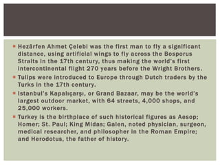  Hezârfen Ahmet Çelebi was the first man to fly a significant
distance, using artificial wings to fly across the Bosporus
Straits in the 17th century, thus making the world’s first
intercontinental flight 270 years before the Wright Brothers.
 Tulips were introduced to Europe through Dutch traders by the
Turks in the 17th century.
 Istanbul’s Kapalıçarşı, or Grand Bazaar, may be the world’s
largest outdoor market, with 64 streets, 4,000 shops, and
25,000 workers.
 Turkey is the birthplace of such historical figures as Aesop;
Homer; St. Paul; King Midas; Galen, noted physician, surgeon,
medical researcher, and philosopher in the Roman Empire;
and Herodotus, the father of history.
 