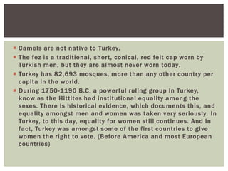  Camels are not native to Turkey.
 The fez is a traditional, short, conical, red felt cap worn by
Turkish men, but they are almost never worn today.
 Turkey has 82,693 mosques, more than any other country per
capita in the world.
 During 1750-1190 B.C. a powerful ruling group in Turkey,
know as the Hittites had institutional equality among the
sexes. There is historical evidence, which documents this, and
equality amongst men and women was taken very seriously. In
Turkey, to this day, equality for women still continues. And in
fact, Turkey was amongst some of the first countries to give
women the right to vote. (Before America and most European
countries)
 
