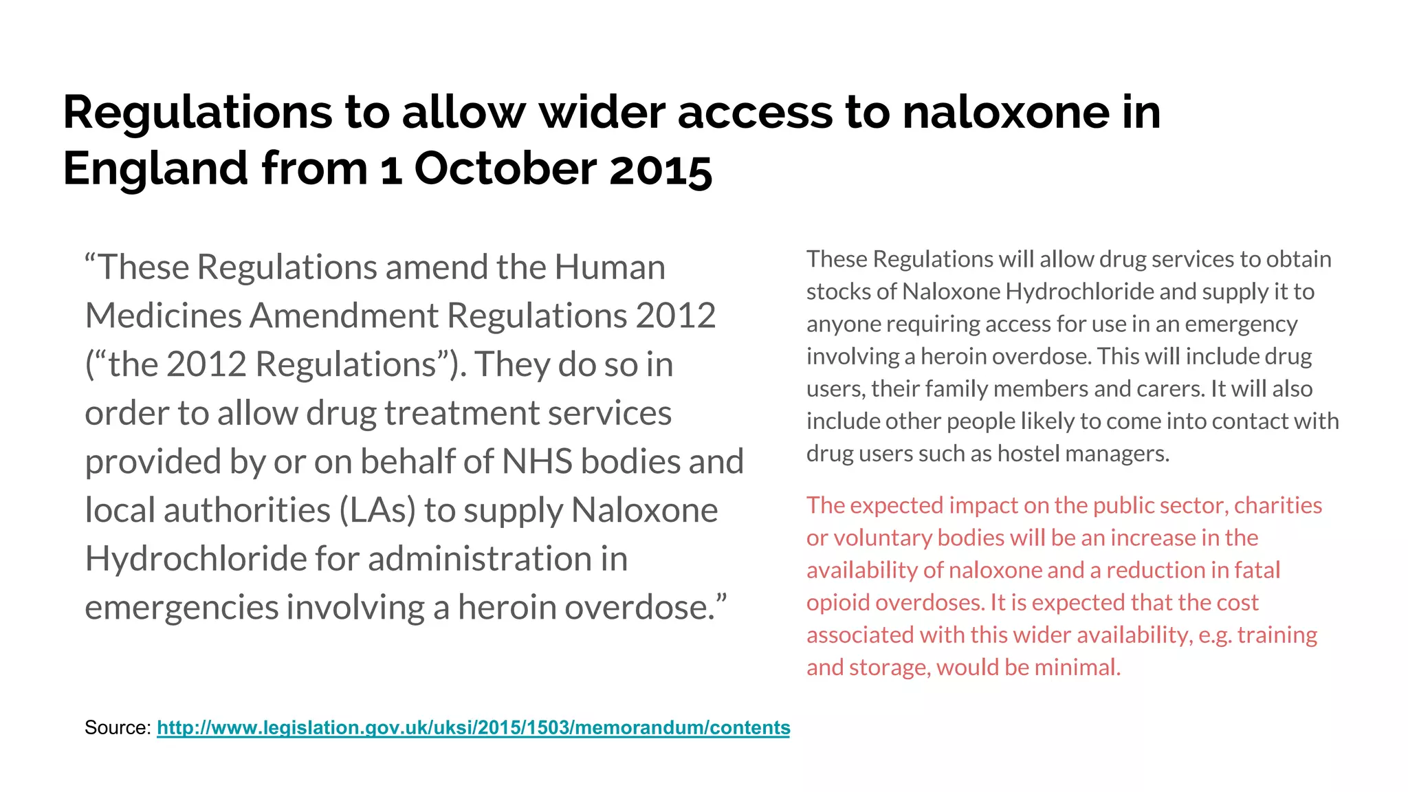 Regulations to allow wider access to naloxone in
England from 1 October 2015
These Regulations will allow drug services to obtain
stocks of Naloxone Hydrochloride and supply it to
anyone requiring access for use in an emergency
involving a heroin overdose. This will include drug
users, their family members and carers. It will also
include other people likely to come into contact with
drug users such as hostel managers.
The expected impact on the public sector, charities
or voluntary bodies will be an increase in the
availability of naloxone and a reduction in fatal
opioid overdoses. It is expected that the cost
associated with this wider availability, e.g. training
and storage, would be minimal.
“These Regulations amend the Human
Medicines Amendment Regulations 2012
(“the 2012 Regulations”). They do so in
order to allow drug treatment services
provided by or on behalf of NHS bodies and
local authorities (LAs) to supply Naloxone
Hydrochloride for administration in
emergencies involving a heroin overdose.”
Source: http://www.legislation.gov.uk/uksi/2015/1503/memorandum/contents
 