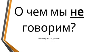 О чем мы не
говорим?
И почему мы это делаем?
 
