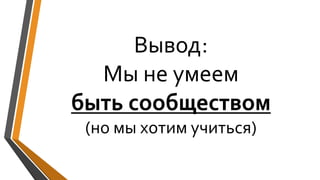 Вывод:
Мы не умеем
быть сообществом
(но мы хотим учиться)
 