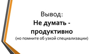 Вывод:
Не думать -
продуктивно
(но помните об узкой специализации)
 