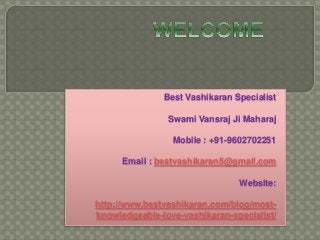 Best Vashikaran Specialist 
Swami Vansraj Ji Maharaj 
Mobile : +91-9602702251 
Email : bestvashikaran5@gmail.com 
Website: 
http://www.bestvashikaran.com/blog/most-knowledgeable- 
love-vashikaran-specialist/ 
 