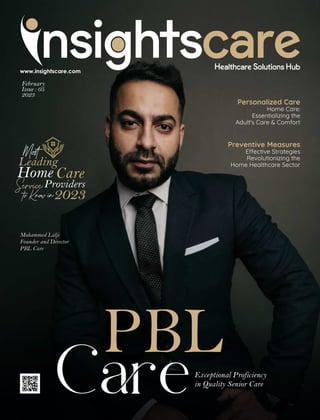 February
Issue : 05
2023
Personalized Care
Home Care:
Essentializing the
Adult's Care & Comfort
Preventive Measures
E ective Strategies
Revolutionizing the
Home Healthcare Sector
Mohammed Lalji
Founder and Director
PBL Care
PBL
CeExceptional Proficiency
in Quality Senior Care
Mo
Leading
Home Care
ServiceProviders
toKnowin2023
 