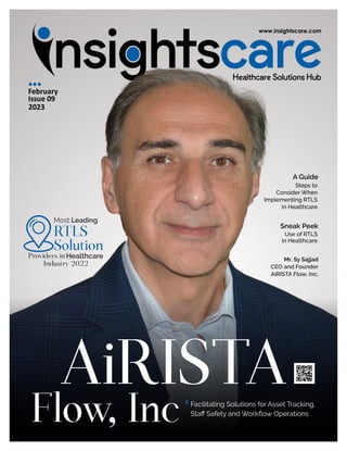 February
Issue 09
2023
AiRISTA
A Guide
Steps to
Consider When
Implementing RTLS
in Healthcare
Sneak Peek
Use of RTLS
in Healthcare
Mr. Sy Sajjad
CEO and Founder
AiRISTA Flow, Inc.
Flow, Inc Facilitating Solutions for Asset Tracking,
Staﬀ Safety and Workﬂow Operations
RTLS
Solution
Most Leading
Providers in Healthcare
Industry 2022
 
