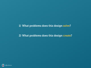 @axbom
1) What problems does this design solve?
2) What problems does this design create?
 