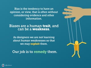 @axbom
Bias is the tendency to have an
opinion, or view, that is often without
considering evidence and other
information.
As designers we are not learning
about human weaknesses so that
we may exploit them.
Biases are a human trait, and 
can be a weakness.
Our job is to remedy them.
 