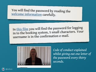 @axbom
You will find the password by reading the
welcome information carefully.
In this film you will find the password for logging
in to the booking system, 5 small characters. Your
username is in the confirmation e-mail.
Code of conduct explained
whilst giving out one letter of
the password every thirty
seconds.
 