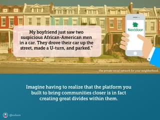 @axbom
The private social network for your neighborhood.
Imagine having to realize that the platform you
built to bring communities closer is in fact
creating great divides within them.
My boyfriend juﬆ saw two
suspicious African-American men
in a car. They drove their car up the
ﬆreet, made a U-turn, and parked.”
 