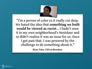 @axbom
"I'm a person of color so it really cut deep.
We hated the idea that something we built
would be viewed as racist… I hadn't seen
it in my own neighborhood's Nextdoor and
so didn't realize it was an issue for us. Once
I got past that, I was powered by the
challenge to do something about it."
Nirav Tolia, CEO of Nextdoor
 