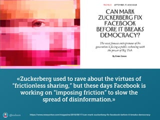 @axbom
«Zuckerberg used to rave about the virtues of
“frictionless sharing,” but these days Facebook is
working on “imposing friction” to slow the
spread of disinformation.»
https://www.newyorker.com/magazine/2018/09/17/can-mark-zuckerberg-ﬁx-facebook-before-it-breaks-democracy
 
