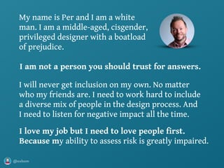 @axbom
I will never get inclusion on my own. No matter
who my friends are. I need to work hard to include
a diverse mix of people in the design process. And
I need to listen for negative impact all the time.
My name is Per and I am a white
man. I am a middle-aged, cisgender,
privileged designer with a boatload
of prejudice.
 
I love my job but I need to love people first. 
Because my ability to assess risk is greatly impaired.
I am not a person you should trust for answers.
 