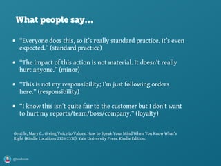@axbom
• “Everyone does this, so it’s really standard practice. It’s even
expected.” (standard practice)
• “The impact of this action is not material. It doesn’t really
hurt anyone.” (minor)
• “This is not my responsibility; I’m just following orders
here.” (responsibility)
• “I know this isn’t quite fair to the customer but I don’t want
to hurt my reports/team/boss/company.” (loyalty)
Gentile, Mary C.. Giving Voice to Values: How to Speak Your Mind When You Know What’s
Right (Kindle Locations 2326-2330). Yale University Press. Kindle Edition.
What people say…
 