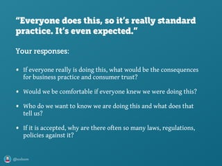 @axbom
“Everyone does this, so it’s really ﬆandard
practice. It’s even expected.”
• If everyone really is doing this, what would be the consequences
for business practice and consumer trust?
• Would we be comfortable if everyone knew we were doing this?
• Who do we want to know we are doing this and what does that
tell us?
• If it is accepted, why are there often so many laws, regulations,
policies against it?
Your responses:
 
