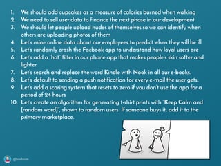 @axbom
1. We should add cupcakes as a measure of calories burned when walking
2. We need to sell user data to finance the next phase in our development
3. We should let people upload nudes of themselves so we can identify when
others are uploading photos of them
4. Let’s mine online data about our employees to predict when they will be ill
5. Let’s randomly crash the Facbook app to understand how loyal users are
6. Let’s add a ”hot” filter in our phone app that makes people’s skin softer and
lighter
7. Let’s search and replace the word Kindle with Nook in all our e-books.
8. Let’s default to sending a push notification for every e-mail the user gets.
9. Let’s add a scoring system that resets to zero if you don’t use the app for a
period of 24 hours
10. Let’s create an algorithm for generating t-shirt prints with ”Keep Calm and
[random word]”, shown to random users. If someone buys it, add it to the
primary marketplace.
 