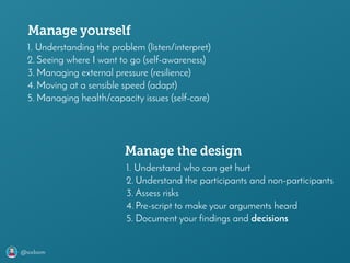 @axbom
1. Understanding the problem (listen/interpret)
2. Seeing where I want to go (self-awareness)
3. Managing external pressure (resilience)
4.Moving at a sensible speed (adapt)
5. Managing health/capacity issues (self-care)
Manage yourself
Manage the design
1. Understand who can get hurt
2. Understand the participants and non-participants
3. Assess risks
4.Pre-script to make your arguments heard
5. Document your findings and decisions
 