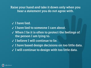 @axbom
Raise your hand and take it down only when you
hear a ﬆatement you do not agree with.
✓ I have lied.
✓ I have lied to someone I care about.
✓ When I lie it is often to protect the feelings of
the person I am lying to.
✓ I believe I will continue to lie.
✓ I have based design decisions on too little data.
✓ I will continue to design with too little data.
 