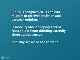 @axbom
Ethics is complicated. It’s an odd
mixture of received tradition and
personal opinion.
Is morality about obeying a set of
rules or is it about thinking carefully
about consequences.
And why are we so bad at both?
 