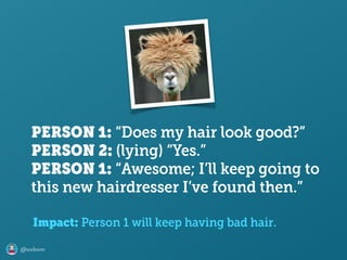 @axbom
PERSON 1: “Does my hair look good?” 
PERSON 2: (lying) “Yes.”
PERSON 1: “Awesome; I’ll keep going to
this new hairdresser I’ve found then.”
Impact: Person 1 will keep having bad hair.
 