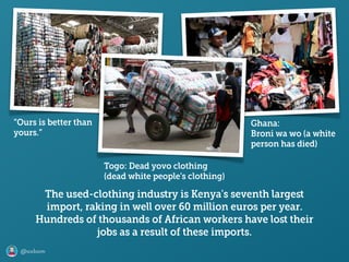 @axbom
“Ours is better than
yours.”
The used-clothing induﬆry is Kenya's seventh largeﬆ
import, raking in well over 60 million euros per year.
Hundreds of thousands of African workers have loﬆ their
jobs as a result of these imports.
Togo: Dead yovo clothing 
(dead white people’s clothing)
Ghana: 
Broni wa wo (a white
person has died)
 