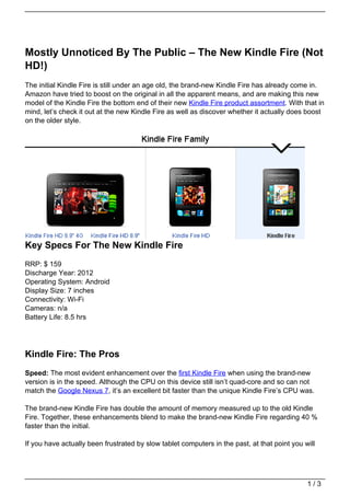Mostly Unnoticed By The Public – The New Kindle Fire (Not
HD!)
The initial Kindle Fire is still under an age old, the brand-new Kindle Fire has already come in.
Amazon have tried to boost on the original in all the apparent means, and are making this new
model of the Kindle Fire the bottom end of their new Kindle Fire product assortment. With that in
mind, let’s check it out at the new Kindle Fire as well as discover whether it actually does boost
on the older style.




Key Specs For The New Kindle Fire
RRP: $ 159
Discharge Year: 2012
Operating System: Android
Display Size: 7 inches
Connectivity: Wi-Fi
Cameras: n/a
Battery Life: 8.5 hrs




Kindle Fire: The Pros
Speed: The most evident enhancement over the first Kindle Fire when using the brand-new
version is in the speed. Although the CPU on this device still isn’t quad-core and so can not
match the Google Nexus 7, it’s an excellent bit faster than the unique Kindle Fire’s CPU was.

The brand-new Kindle Fire has double the amount of memory measured up to the old Kindle
Fire. Together, these enhancements blend to make the brand-new Kindle Fire regarding 40 %
faster than the initial.

If you have actually been frustrated by slow tablet computers in the past, at that point you will




                                                                                              1/3
 