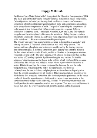 Happy Milk Lab
Do Happy Cows Make Better Milk?: Analysis of the Chemical Components of Milk
The main goal of this lab was to correctly separate milk into its major components.
Other objectives included: performing basic qualitative tests to confirm correct
separation, identifying the major components of milk, and assigning polar and non
polar properties to components of milk. The goal of separating the components of
milk was desirable because their differences in properties required different
techniques to separate them. The casein, Vitamins A, D, and E, and fats were all
nonpolar and therefore dissolved in nonpolar solutions.1 Whey, lactose, calcium,
phosphate, vitamin B, vitamin C, and water were all polar and therefore dissolved in
polar solutions.1... Show more content on Helpwriting.net ...
The protein was unraveled as disruptions occurred in the protein s secondary and
tertiary structures.2 The result of denaturation was solid whey protein. The
lactose, calcium, phosphate, and water were unaffected by the heating process
and remained liquid. In the third separation, ethyl acetate was added to dissolve
the fats mixed with the casein. Casein, unable to dissolve in the nonpolar solution,
remained a white solid.1 The ethyl acetate, with a lower boiling point than the fat,
was boiled off, leaving a yellow liquid containing fat and various fat soluble
vitamins. Vitamin A caused the liquid to be yellow, which confirmed the presence
of vitamins. The residue was added to water, where it proved to be insoluble in
water. This indicated that the residue contained fat, because fat was the only
nonpolar liquid remaining at the end of the separations. The tests for
carbohydrates, lactose, calcium, and phosphates performed on the liquid portion
from the second separation were all positive. This was expected, so no errors were
made in the first or second separation. The tests for proteins performed on the solids
produced from the separation were both positive, so no errors were made in the
separations that isolated casein and whey. The test for proteins performed on the
liquid portion from the second separation was negative. This was expected because it
meant that all of the whey was removed from this portion in the denaturing
 