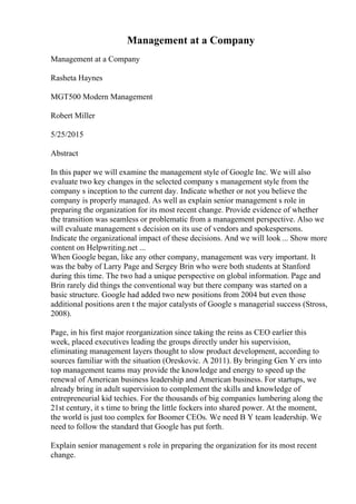 Management at a Company
Management at a Company
Rasheta Haynes
MGT500 Modern Management
Robert Miller
5/25/2015
Abstract
In this paper we will examine the management style of Google Inc. We will also
evaluate two key changes in the selected company s management style from the
company s inception to the current day. Indicate whether or not you believe the
company is properly managed. As well as explain senior management s role in
preparing the organization for its most recent change. Provide evidence of whether
the transition was seamless or problematic from a management perspective. Also we
will evaluate management s decision on its use of vendors and spokespersons.
Indicate the organizational impact of these decisions. And we will look ... Show more
content on Helpwriting.net ...
When Google began, like any other company, management was very important. It
was the baby of Larry Page and Sergey Brin who were both students at Stanford
during this time. The two had a unique perspective on global information. Page and
Brin rarely did things the conventional way but there company was started on a
basic structure. Google had added two new positions from 2004 but even those
additional positions aren t the major catalysts of Google s managerial success (Stross,
2008).
Page, in his first major reorganization since taking the reins as CEO earlier this
week, placed executives leading the groups directly under his supervision,
eliminating management layers thought to slow product development, according to
sources familiar with the situation (Oreskovic. A 2011). By bringing Gen Y ers into
top management teams may provide the knowledge and energy to speed up the
renewal of American business leadership and American business. For startups, we
already bring in adult supervision to complement the skills and knowledge of
entrepreneurial kid techies. For the thousands of big companies lumbering along the
21st century, it s time to bring the little fockers into shared power. At the moment,
the world is just too complex for Boomer CEOs. We need B Y team leadership. We
need to follow the standard that Google has put forth.
Explain senior management s role in preparing the organization for its most recent
change.
 