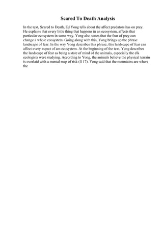 Scared To Death Analysis
In the text, Scared to Death, Ed Yong tells about the affect predators has on prey.
He explains that every little thing that happens in an ecosystem, affects that
particular ecosystem in some way. Yong also states that the fear of prey can
change a whole ecosystem. Going along with this, Yong brings up the phrase
landscape of fear. In the way Yong describes this phrase, this landscape of fear can
affect every aspect of am ecosystem. At the beginning of the text, Yong describes
the landscape of fear as being a state of mind of the animals, especially the elk
ecologists were studying. According to Yong, the animals believe the physical terrain
is overlaid with a mental map of risk (ll 17). Yong said that the mountains are where
the
 