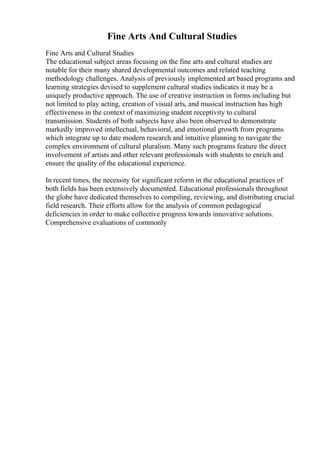 Fine Arts And Cultural Studies
Fine Arts and Cultural Studies
The educational subject areas focusing on the fine arts and cultural studies are
notable for their many shared developmental outcomes and related teaching
methodology challenges. Analysis of previously implemented art based programs and
learning strategies devised to supplement cultural studies indicates it may be a
uniquely productive approach. The use of creative instruction in forms including but
not limited to play acting, creation of visual arts, and musical instruction has high
effectiveness in the context of maximizing student receptivity to cultural
transmission. Students of both subjects have also been observed to demonstrate
markedly improved intellectual, behavioral, and emotional growth from programs
which integrate up to date modern research and intuitive planning to navigate the
complex environment of cultural pluralism. Many such programs feature the direct
involvement of artists and other relevant professionals with students to enrich and
ensure the quality of the educational experience.
In recent times, the necessity for significant reform in the educational practices of
both fields has been extensively documented. Educational professionals throughout
the globe have dedicated themselves to compiling, reviewing, and distributing crucial
field research. Their efforts allow for the analysis of common pedagogical
deficiencies in order to make collective progress towards innovative solutions.
Comprehensive evaluations of commonly
 