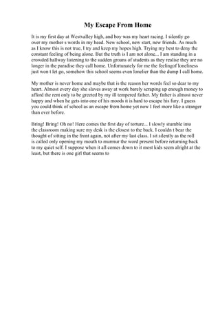 My Escape From Home
It is my first day at Westvalley high, and boy was my heart racing. I silently go
over my mother s words in my head. New school, new start, new friends. As much
as I know this is not true, I try and keep my hopes high. Trying my best to deny the
constant feeling of being alone. But the truth is I am not alone... I am standing in a
crowded hallway listening to the sudden groans of students as they realise they are no
longer in the paradise they call home. Unfortunately for me the feelingof loneliness
just won t let go, somehow this school seems even lonelier than the dump I call home.
My mother is never home and maybe that is the reason her words feel so dear to my
heart. Almost every day she slaves away at work barely scraping up enough money to
afford the rent only to be greeted by my ill tempered father. My father is almost never
happy and when he gets into one of his moods it is hard to escape his fury. I guess
you could think of school as an escape from home yet now I feel more like a stranger
than ever before.
Bring! Bring! Oh no! Here comes the first day of torture... I slowly stumble into
the classroom making sure my desk is the closest to the back. I couldn t bear the
thought of sitting in the front again, not after my last class. I sit silently as the roll
is called only opening my mouth to murmur the word present before returning back
to my quiet self. I suppose when it all comes down to it most kids seem alright at the
least, but there is one girl that seems to
 