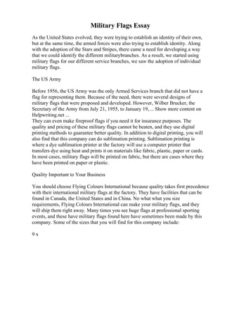 Military Flags Essay
As the United States evolved, they were trying to establish an identity of their own,
but at the same time, the armed forces were also trying to establish identity. Along
with the adoption of the Stars and Stripes, there came a need for developing a way
that we could identify the different militarybranches. As a result, we started using
military flags for our different service branches, we saw the adoption of individual
military flags.
The US Army
Before 1956, the US Army was the only Armed Services branch that did not have a
flag for representing them. Because of the need, there were several designs of
military flags that were proposed and developed. However, Wilber Brucker, the
Secretary of the Army from July 21, 1955, to January 19, ... Show more content on
Helpwriting.net ...
They can even make fireproof flags if you need it for insurance purposes. The
quality and pricing of these military flags cannot be beaten, and they use digital
printing methods to guarantee better quality. In addition to digital printing, you will
also find that this company can do sublimation printing. Sublimation printing is
where a dye sublimation printer at the factory will use a computer printer that
transfers dye using heat and prints it on materials like fabric, plastic, paper or cards.
In most cases, military flags will be printed on fabric, but there are cases where they
have been printed on paper or plastic.
Quality Important to Your Business
You should choose Flying Colours International because quality takes first precedence
with their international military flags at the factory. They have facilities that can be
found in Canada, the United States and in China. No what what you size
requirements, Flying Colours International can make your military flags, and they
will ship them right away. Many times you see huge flags at professional sporting
events, and these have military flags found here have sometimes been made by this
company. Some of the sizes that you will find for this company include:
9 x
 