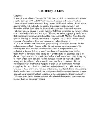 Conformity In Cults
Outcome:
A total of 74 members of Order of the Solar Temple died from various mass murder
suicides between 1994 and 1997 in Switzerland, Canada and France. The first
known instance was the murder of Tony Dutroit and his wife and son. Dutroit was a
member of the cult, but spoke out against it upon realising its hypocrisy and
deception and left. Soon after, he, his wife Nicky and son Emmanuel were the
victims of a grisly murder in Morin Heights, QuГ©bec, committed by members of the
cult. It was believed that this was upon Di Mambro s orders, apparently on the basis
that Emmanuel was the Antichrist and had come to stop Di Mambro from doing his
spiritual bidding, but evidence shows that it might be due to Dutoit s unwarranted
exposure of the cult s ... Show more content on Helpwriting.net ...
In OST, Di Mambro and Jouret were generally very forceful and powerful leaders
and prominent authority figures within the cult, as they were the sources of the
teachings the entire cult was centred around; while in the presence of such
authoritative figures, followers would have been under great pressure to obey
them. Jouret in particular had a strong air of credibility to his teachings, due to his
doctor s degree and his charismatic personality, which would have made it very easy
to follow orders from him. The leaders managed to strip followers of all their
money and force them to adhere to strict rules, and there is evidence of them
ordering followers to stockpile weapons or even kill on their behalf. Another
example of the cult s obedience was Jouret s obsession with sex, which caused his
tendency to have intercourse with one of the female members before a ritual, saying
that he needed it to have the spiritual strength required for the ceremony the women
involved always agreed without complaint to this arrangement. (Bizarrepedia, 2015)
Di Mambro and Jouret sometimes even ordered married couples to separate on the
basis of them not having any cosmic
 