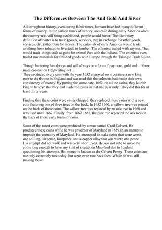 The Differences Between The And Gold And Silver
All throughout history, even during Bible times, humans have had many different
forms of money. In the earliest times of history, and even during early America when
the country was still being established, people would barter. The dictionary
definition of barter is to trade (goods, services, etc) in exchange for other goods,
services, etc, rather than for money. The colonists of early America would trade
anything from tobacco to livestock to lumber. The colonists traded with anyone. They
would trade things such as guns for animal furs with the Indians. The colonists even
traded raw materials for finished goods with Europe through the Triangle Trade Route.
Though bartering has always and will always be a form of payment, gold and ... Show
more content on Helpwriting.net ...
They produced every coin with the year 1652 engraved on it because a new king
rose to the throne in England and was mad that the colonists had made their own
consistency of money. By putting the same date, 1652, on all the coins, they led the
king to believe that they had made the coins in that one year only. They did this for at
least thirty years.
Finding that these coins were easily chipped, they replaced these coins with a new
coin featuring one of three trees on the back. In 1652 1660, a willow tree was printed
on the back of these coins. The willow tree was replaced by an oak tree in 1660 and
was used until 1667. Finally, from 1667 1682, the pine tree replaced the oak tree on
the back of these early forms of coins.
Some of the rarest coins were produced by a man named Cecil Calvert. He
produced these coins while he was governor of Maryland in 1659 in an attempt to
improve the economy of Maryland. He attempted to make coins that were worth
one shilling, sixpence, fourpence, and a copper alloy that was worth one pence.
His attempt did not work and was very short lived. He was not able to make the
coins long enough to have any kind of impact on Maryland due to England
questioning his attempts. His money is known as the Calvert Penny. These coins are
not only extremely rare today, but were even rare back then. While he was still
making these
 