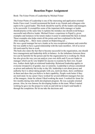 Reaction Paper Assignment
Book: The Feiner Points of Leadership by Michael Feiner
The Feiner Points of Leadership is one of the interesting and application oriented
books I have read. I would recommend the book to my friends and colleagues who
aspire to be a good leader. This book should be read by all the leaders and managers
to be successful. It exemplifies some of the important skills manager or leader
should practice at the same time it explains the mistakes one should avoid being a
successful and effective leader. Michael Feiner s experience in PepsiCo, given
examples and instances in his tenure makes it easier to understand the facts in detail.
These examples also helps retain all the points and laws explained in the book.
After reading this ... Show more content on Helpwriting.net ...
He was a good manager but not a leader as he was exceptional planner and controller
but was unable to have a good relationship with the team members. All of us never
felt motivated by him to work.
The book also states the fact that to become successful in the organization, one should
have management and leadership skills in balance. As the imbalance between these
two can be harmful for the person and for the organization he is working for. Book
has also given the way you can analyze your own skills and if you are leader or
manager which can be very helpful for anyone to examine by their own. In part
two, Author sheds light on relational leadership. Relational leadership applies to
everyone irrespective of gender, race or seniority. Leadership is always considered
as power and authority but in day to day life, leadership is not about power and
authority but it is about taking people with you, motivate them, show confidence
in them and show that you believe in their capability. People work better if they
are motivated. In my career I have worked for several different managers but one
of the mangers, Amar for whom I liked working the most. I worked for Amar for
few months during intra skills development program. He was a people oriented
person. Also, he was famous for developing leaders in the team. When I started
working he gave me the project to work on and told me to lead it and handle it
through the completion. He let me take the decisions and
 