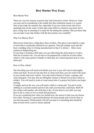 Best Marine Wax Essay
Best Marine Wax
There are very few reasons a person may look forward to winter. However, what
you may not be considering is the simple fact that wintertime means it is a great
time to get ready for summer fun, especially if you are a boat owner who loves
spending time on the water. It does take some effort to winterize your boat, but it
goes a long way in ensuring it is ready for fun during the summer. Did you know that
you can take it one step further with the best marine wax available?
Why Use Marine Wax?
Most newer boats have a high gloss shine on them. This gloss is provided by a type
of resin that is commonly referred to as a gelcoat. This gel coating is put into the
boat s molding when it is being manufactured so that it is shinier ... Show more
content on Helpwriting.net ...
If your boat is looking a little dull, you can often bring the shine back to it with a
little bit of marine wax. You do have to be prepared for a little bit of extra effort,
which is why many prefer to handle it while they are winterizing their boat or soon
afterward.
How to Wax a Boat?
The first thing you will need to do before you wax is you will want to thoroughly
clean your boat. If you are not sure how to clean your boat, you can wash it the same
as you would wash your vehicle. You only need a bucket of water, a sponge, and
some detergent. You may also use fiberglass cleaner or bleach if you have stains or
mildew. You will need to work at it and ensure that it is grease free before you begin
waxing.
To apply and use the wax, you will need a cloth or a foam pad. You put it on by
rubbing in a circular motion and let it dry until your boat has a dull haze. Buff off
the residue with another soft cloth that is dry. If your boat is very dull, you may
have to do it a time or two to reach full glossiness.
If you are wondering how often you should wax, the answer is that you can choose
how often. Waxing is a personal preference for most people and it can be done as
you feel necessary. Professionals will tell you that it is something that should be
done at least twice a year to ensure optimal
 